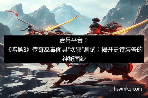 壹号平台:《暗黑3》传奇巫毒面具“坎邪”测试:揭开史诗装备的神秘面纱